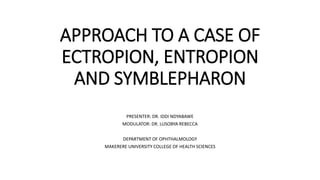 APPROACH TO A CASE OF
ECTROPION, ENTROPION
AND SYMBLEPHARON
PRESENTER: DR. IDDI NDYABAWE
MODULATOR: DR. LUSOBYA REBECCA
DEPARTMENT OF OPHTHALMOLOGY
MAKERERE UNIVERSITY COLLEGE OF HEALTH SCIENCES
 