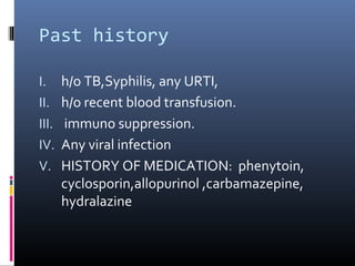 Past history

I.     h/o TB,Syphilis, any URTI,
II.    h/o recent blood transfusion.
III.   immuno suppression.
IV.    Any viral infection
V.     HISTORY OF MEDICATION: phenytoin,
       cyclosporin,allopurinol ,carbamazepine,
       hydralazine
 