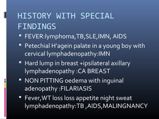 HISTORY WITH SPECIAL
FINDINGS
 FEVER:lymphoma,TB,SLE,IMN, AIDS
 Petechial H’agein palate in a young boy with
  cervical lymphadenopathy:IMN
 Hard lump in breast +ipsilateral axillary
  lymphadenopathy :CA BREAST
 NON PITTING oedema with inguinal
  adenopathy :FILARIASIS
 Fever,WT loss loss appetite night sweat
  lymphadenopathy:TB ,AIDS,MALINGNANCY
 
