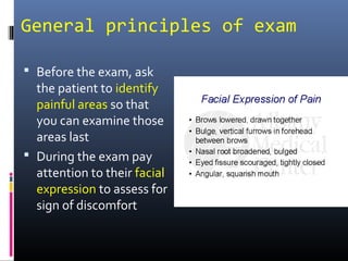 General principles of exam

 Before the exam, ask
  the patient to identify
  painful areas so that
  you can examine those
  areas last
 During the exam pay
  attention to their facial
  expression to assess for
  sign of discomfort
 