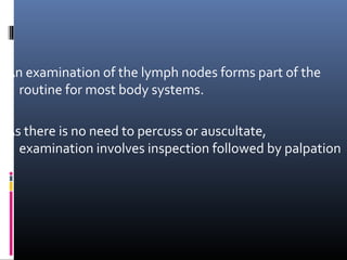 An examination of the lymph nodes forms part of the
  routine for most body systems.

As there is no need to percuss or auscultate,
  examination involves inspection followed by palpation
 