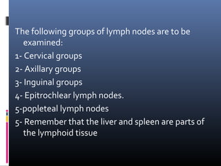 The following groups of lymph nodes are to be
   examined:
1- Cervical groups
2- Axillary groups
3- Inguinal groups
4- Epitrochlear lymph nodes.
5-popleteal lymph nodes
5- Remember that the liver and spleen are parts of
   the lymphoid tissue
 