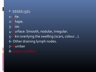  SSSSS (5S):
1- Site.
2- Shape.
3- Size.
4- Surface: Smooth, nodular, irregular.
5- Skin overlying the swelling (scars, colour…).
6- Other draining lymph nodes.
7- Number
8- pressure effect
 