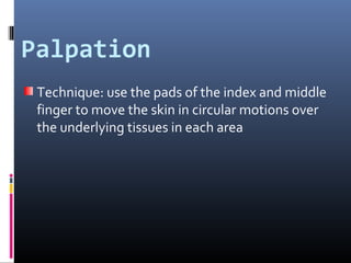 Palpation
 Technique: use the pads of the index and middle
 finger to move the skin in circular motions over
 the underlying tissues in each area
 