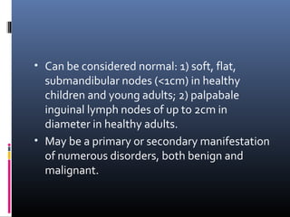 • Can be considered normal: 1) soft, flat,
  submandibular nodes (<1cm) in healthy
  children and young adults; 2) palpabale
  inguinal lymph nodes of up to 2cm in
  diameter in healthy adults.
• May be a primary or secondary manifestation
  of numerous disorders, both benign and
  malignant.
 