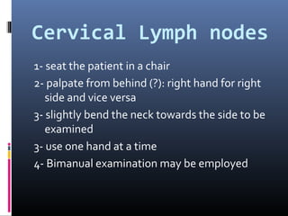 Cervical Lymph nodes
1- seat the patient in a chair
2- palpate from behind (?): right hand for right
   side and vice versa
3- slightly bend the neck towards the side to be
   examined
3- use one hand at a time
4- Bimanual examination may be employed
 