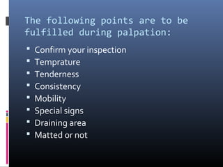 The following points are to be
fulfilled during palpation:
   Confirm your inspection
   Temprature
   Tenderness
   Consistency
   Mobility
   Special signs
   Draining area
   Matted or not
 