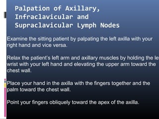 Palpation of Axillary,
   Infraclavicular and
   Supraclavicular Lymph Nodes
Examine the sitting patient by palpating the left axilla with your
right hand and vice versa.

Relax the patient’s left arm and axillary muscles by holding the lef
wrist with your left hand and elevating the upper arm toward the
chest wall.

Place your hand in the axilla with the fingers together and the
palm toward the chest wall.

Point your fingers obliquely toward the apex of the axilla.
 