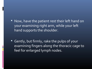  Now, have the patient rest their left hand on
  your examining right arm, while your left
  hand supports the shoulder.

 Gently, but firmly, rake the pulps of your
  examining fingers along the thoracic cage to
  feel for enlarged lymph nodes.
 