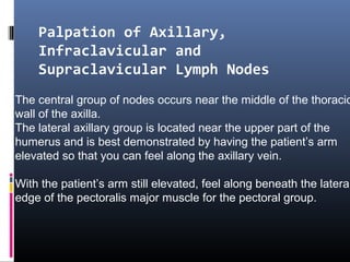 Palpation of Axillary,
    Infraclavicular and
    Supraclavicular Lymph Nodes
The central group of nodes occurs near the middle of the thoracic
wall of the axilla.
The lateral axillary group is located near the upper part of the
humerus and is best demonstrated by having the patient’s arm
elevated so that you can feel along the axillary vein.

With the patient’s arm still elevated, feel along beneath the lateral
edge of the pectoralis major muscle for the pectoral group.
 