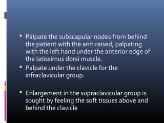 Palpate the subscapular nodes from behind
  the patient with the arm raised, palpating
  with the left hand under the anterior edge of
  the latissimus dorsi muscle.
 Palpate under the clavicle for the
  infraclavicular group.

 Enlargement in the supraclavicular group is
  sought by feeling the soft tissues above and
  behind the clavicle
 
