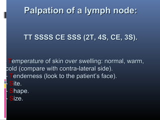Palpation of a lymph node:

      TT SSSS CE SSS (2T, 4S, CE, 3S).


- Temperature of skin over swelling: normal, warm,
cold (compare with contra-lateral side).
- Tenderness (look to the patient’s face).
- Site.
- Shape.
- Size.
 