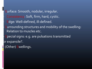 - Surface: Smooth, nodular, irregular.
- Consistency: Soft, firm, hard, cystic.
- Edge: Well-defined, ill-defined.
- Surrounding structures and mobility of the swelling:
   Relation to muscles etc.
- Special signs: e.g. are pulsations transmitted
or expansile?.
- (Other) Swellings.
 