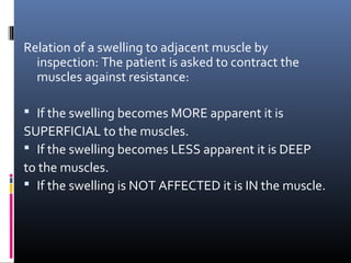 Relation of a swelling to adjacent muscle by
  inspection: The patient is asked to contract the
  muscles against resistance:

 If the swelling becomes MORE apparent it is
SUPERFICIAL to the muscles.
 If the swelling becomes LESS apparent it is DEEP
to the muscles.
 If the swelling is NOT AFFECTED it is IN the muscle.
 