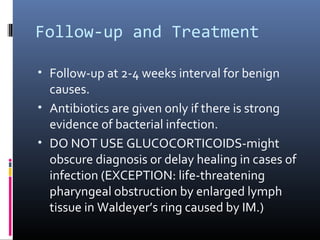 Follow-up and Treatment

• Follow-up at 2-4 weeks interval for benign
  causes.
• Antibiotics are given only if there is strong
  evidence of bacterial infection.
• DO NOT USE GLUCOCORTICOIDS-might
  obscure diagnosis or delay healing in cases of
  infection (EXCEPTION: life-threatening
  pharyngeal obstruction by enlarged lymph
  tissue in Waldeyer’s ring caused by IM.)
 