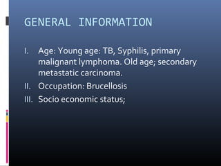 GENERAL INFORMATION

I.   Age: Young age: TB, Syphilis, primary
     malignant lymphoma. Old age; secondary
     metastatic carcinoma.
II. Occupation: Brucellosis
III. Socio economic status;
 