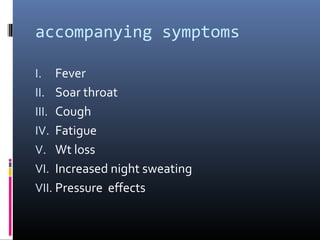 accompanying symptoms

I.   Fever
II. Soar throat
III. Cough
IV. Fatigue
V. Wt loss
VI. Increased night sweating
VII. Pressure effects
 