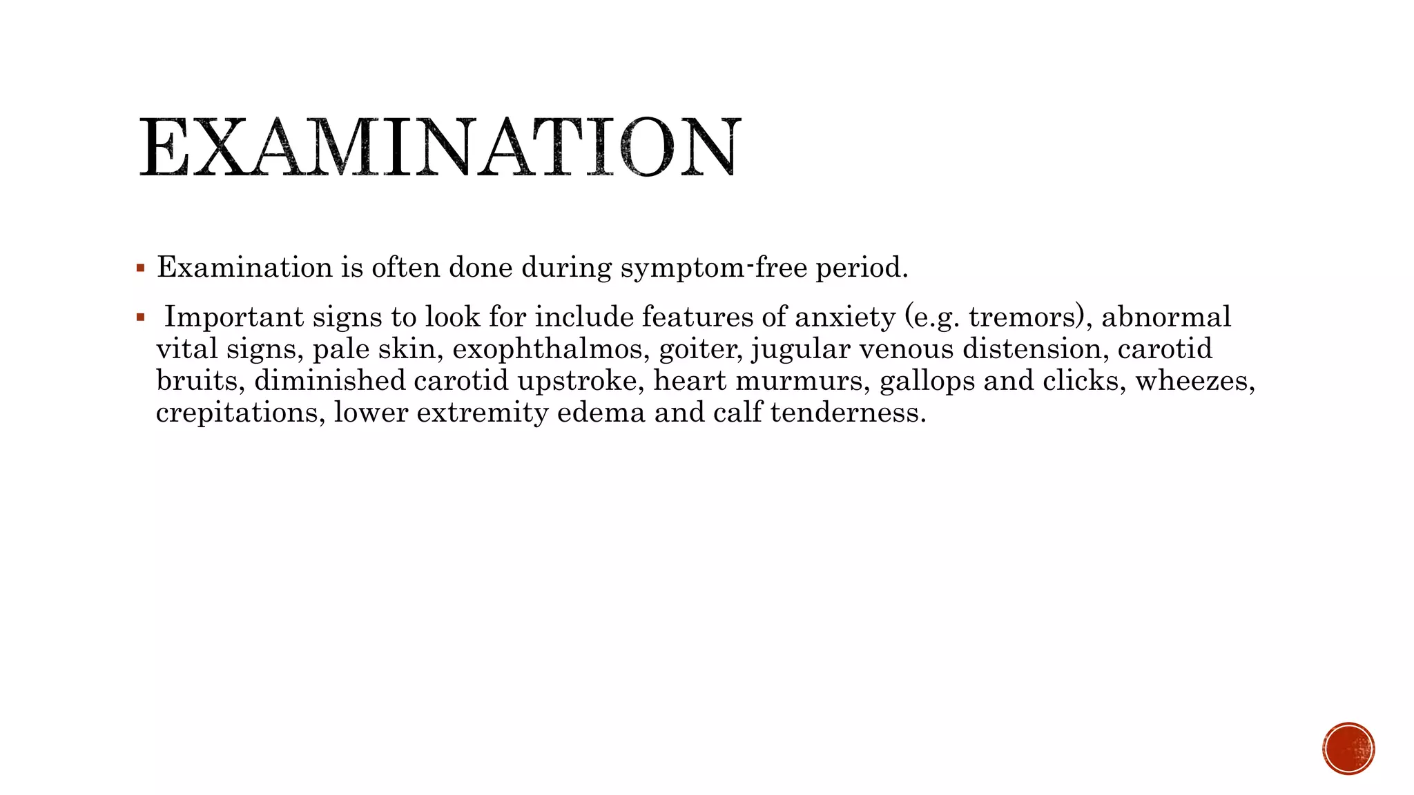  Examination is often done during symptom-free period.
 Important signs to look for include features of anxiety (e.g. tremors), abnormal
vital signs, pale skin, exophthalmos, goiter, jugular venous distension, carotid
bruits, diminished carotid upstroke, heart murmurs, gallops and clicks, wheezes,
crepitations, lower extremity edema and calf tenderness.
 