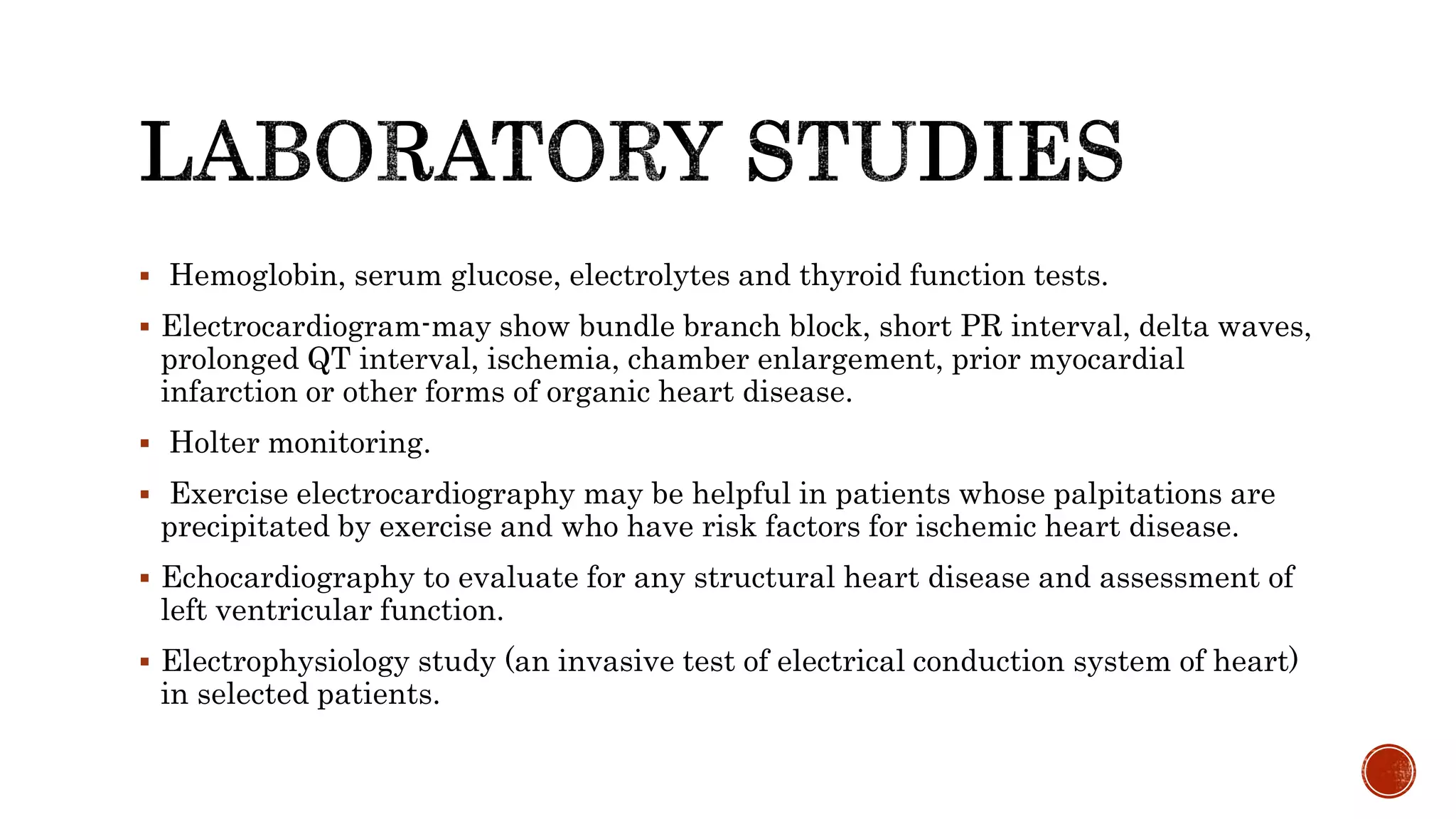  Hemoglobin, serum glucose, electrolytes and thyroid function tests.
 Electrocardiogram-may show bundle branch block, short PR interval, delta waves,
prolonged QT interval, ischemia, chamber enlargement, prior myocardial
infarction or other forms of organic heart disease.
 Holter monitoring.
 Exercise electrocardiography may be helpful in patients whose palpitations are
precipitated by exercise and who have risk factors for ischemic heart disease.
 Echocardiography to evaluate for any structural heart disease and assessment of
left ventricular function.
 Electrophysiology study (an invasive test of electrical conduction system of heart)
in selected patients.
 