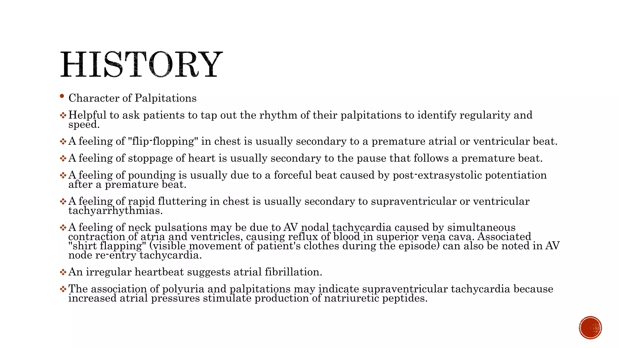 • Character of Palpitations
Helpful to ask patients to tap out the rhythm of their palpitations to identify regularity and
speed.
A feeling of "flip-flopping" in chest is usually secondary to a premature atrial or ventricular beat.
A feeling of stoppage of heart is usually secondary to the pause that follows a premature beat.
A feeling of pounding is usually due to a forceful beat caused by post-extrasystolic potentiation
after a premature beat.
A feeling of rapid fluttering in chest is usually secondary to supraventricular or ventricular
tachyarrhythmias.
A feeling of neck pulsations may be due to AV nodal tachycardia caused by simultaneous
contraction of atria and ventricles, causing reflux of blood in superior vena cava. Associated
"shirt flapping" (visible movement of patient's clothes during the episode) can also be noted in AV
node re-entry tachycardia.
An irregular heartbeat suggests atrial fibrillation.
The association of polyuria and palpitations may indicate supraventricular tachycardia because
increased atrial pressures stimulate production of natriuretic peptides.
 