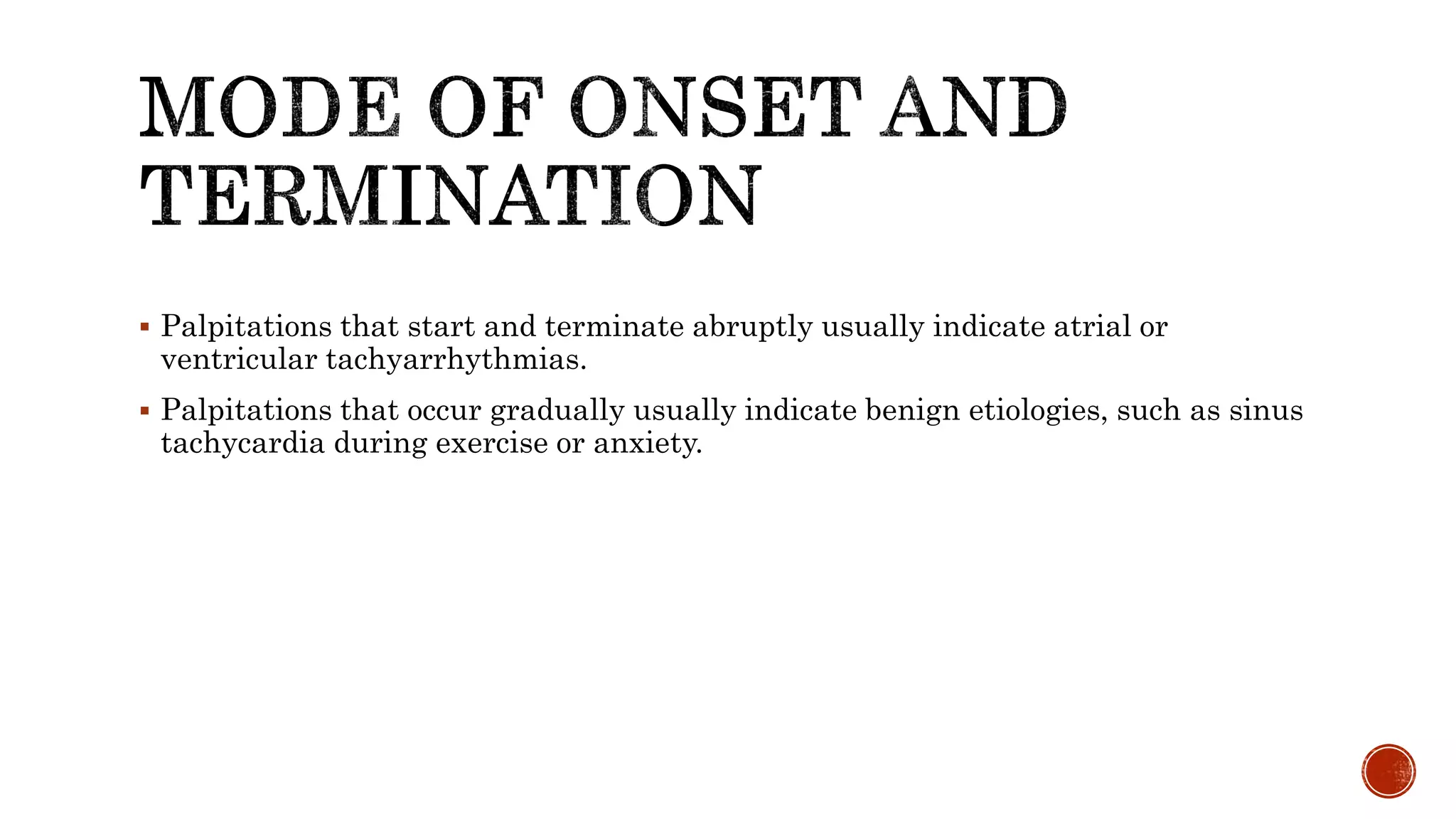  Palpitations that start and terminate abruptly usually indicate atrial or
ventricular tachyarrhythmias.
 Palpitations that occur gradually usually indicate benign etiologies, such as sinus
tachycardia during exercise or anxiety.
 
