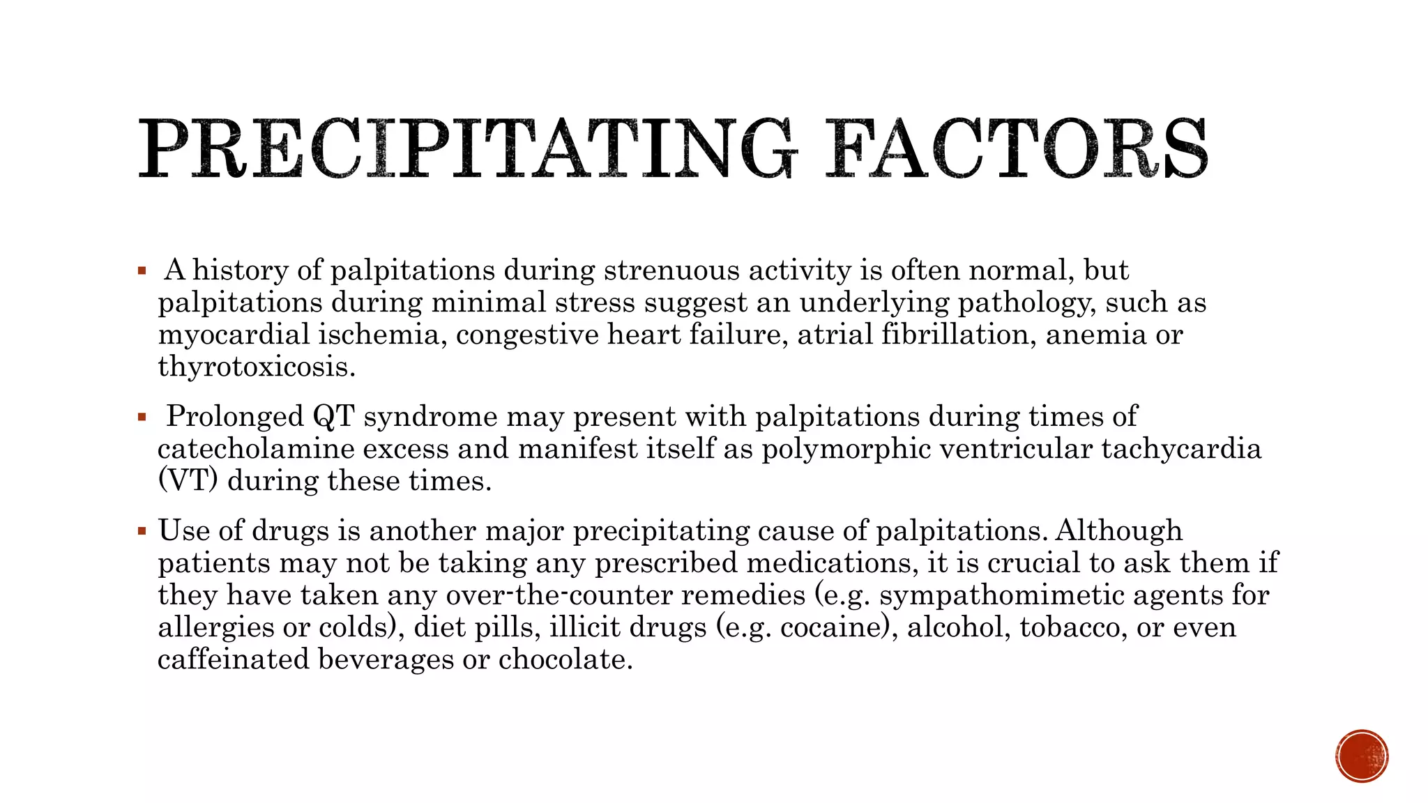  A history of palpitations during strenuous activity is often normal, but
palpitations during minimal stress suggest an underlying pathology, such as
myocardial ischemia, congestive heart failure, atrial fibrillation, anemia or
thyrotoxicosis.
 Prolonged QT syndrome may present with palpitations during times of
catecholamine excess and manifest itself as polymorphic ventricular tachycardia
(VT) during these times.
 Use of drugs is another major precipitating cause of palpitations. Although
patients may not be taking any prescribed medications, it is crucial to ask them if
they have taken any over-the-counter remedies (e.g. sympathomimetic agents for
allergies or colds), diet pills, illicit drugs (e.g. cocaine), alcohol, tobacco, or even
caffeinated beverages or chocolate.
 