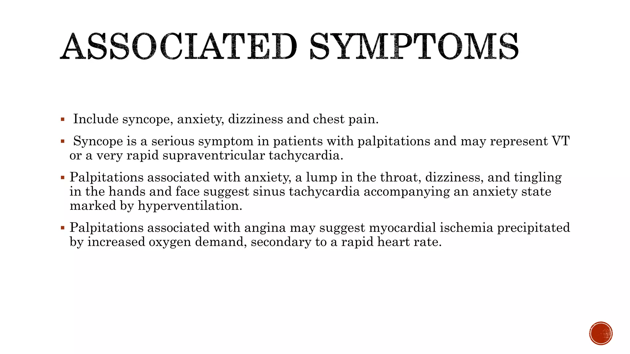  Include syncope, anxiety, dizziness and chest pain.
 Syncope is a serious symptom in patients with palpitations and may represent VT
or a very rapid supraventricular tachycardia.
 Palpitations associated with anxiety, a lump in the throat, dizziness, and tingling
in the hands and face suggest sinus tachycardia accompanying an anxiety state
marked by hyperventilation.
 Palpitations associated with angina may suggest myocardial ischemia precipitated
by increased oxygen demand, secondary to a rapid heart rate.
 