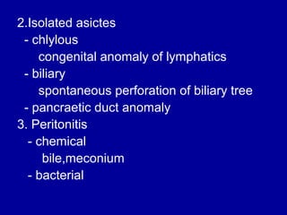 2.Isolated asictes
- chlylous
congenital anomaly of lymphatics
- biliary
spontaneous perforation of biliary tree
- pancraetic duct anomaly
3. Peritonitis
- chemical
bile,meconium
- bacterial

 