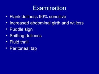 Examination
•
•
•
•
•
•

Flank dullness 90% sensitive
Increased abdominal girth and wt loss
Puddle sign
Shifting dullness
Fluid thrill
Peritoneal tap

 