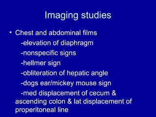 Imaging studies
• Chest and abdominal films
-elevation of diaphragm
-nonspecific signs
-hellmer sign
-obliteration of hepatic angle
-dogs ear/mickey mouse sign
-med displacement of cecum &
ascending colon & lat displacement of
properitoneal line

 