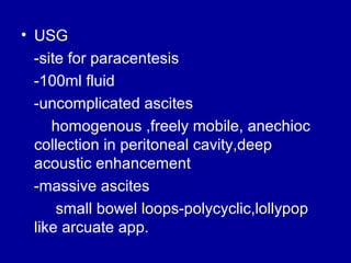 • USG
-site for paracentesis
-100ml fluid
-uncomplicated ascites
homogenous ,freely mobile, anechioc
collection in peritoneal cavity,deep
acoustic enhancement
-massive ascites
small bowel loops-polycyclic,lollypop
like arcuate app.

 
