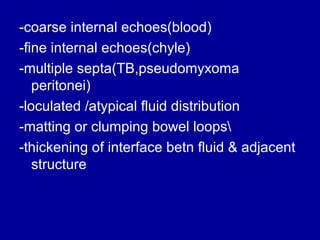 -coarse internal echoes(blood)
-fine internal echoes(chyle)
-multiple septa(TB,pseudomyxoma
peritonei)
-loculated /atypical fluid distribution
-matting or clumping bowel loops
-thickening of interface betn fluid & adjacent
structure

 