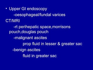 • Upper GI endoscopy
-oesophageal/fundal varices
CT/MRI
-rt perihepatic space,morrisons
pouch,douglas pouch
-malignant ascites
prop fluid in lesser & greater sac
-benign ascites
fluid in greater sac

 