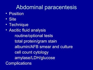 Abdominal paracentesis
•
•
•
•

Position
Site
Technique
Ascitic fluid analysis
routine/optional tests
total protein/gram stain
albumin/AFB smear and culture
cell count cytology
amylase/LDH/glucose
Complications

 
