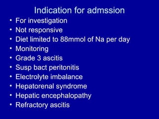 Indication for admssion
•
•
•
•
•
•
•
•
•
•

For investigation
Not responsive
Diet limited to 88mmol of Na per day
Monitoring
Grade 3 ascitis
Susp bact peritonitis
Electrolyte imbalance
Hepatorenal syndrome
Hepatic encephalopathy
Refractory ascitis

 