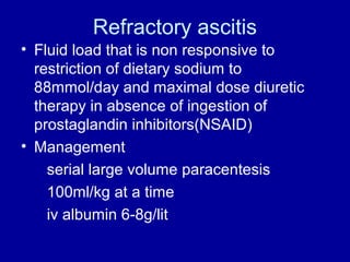 Refractory ascitis
• Fluid load that is non responsive to
restriction of dietary sodium to
88mmol/day and maximal dose diuretic
therapy in absence of ingestion of
prostaglandin inhibitors(NSAID)
• Management
serial large volume paracentesis
100ml/kg at a time
iv albumin 6-8g/lit

 