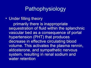 Pathophysiology
• Under filling theory
primarily there is inappropriate
sequestration of fluid within the splanchnic
vascular bed as a consequence of portal
hypertension (PHT) that produces
decrease in effective circulating blood
volume. This activates the plasma rennin,
aldosterone, and sympathetic nervous
system, resulting in renal sodium and
water retention

 