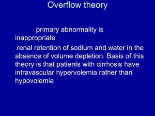 Overflow theory
primary abnormality is
inappropriate
renal retention of sodium and water in the
absence of volume depletion. Basis of this
theory is that patients with cirrhosis have
intravascular hypervolemia rather than
hypovolemia

 
