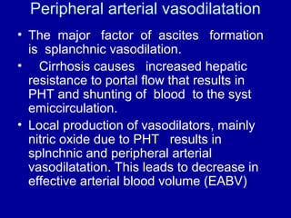 Peripheral arterial vasodilatation
• The major factor of ascites formation
is splanchnic vasodilation.
• Cirrhosis causes increased hepatic
resistance to portal flow that results in
PHT and shunting of blood to the syst
emiccirculation.
• Local production of vasodilators, mainly
nitric oxide due to PHT results in
splnchnic and peripheral arterial
vasodilatation. This leads to decrease in
effective arterial blood volume (EABV)

 