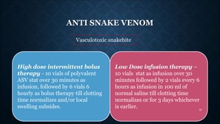 ANTI SNAKE VENOM
Vasculotoxic snakebite
Low Dose infusion therapy –
10 vials stat as infusion over 30
minutes followed by ...