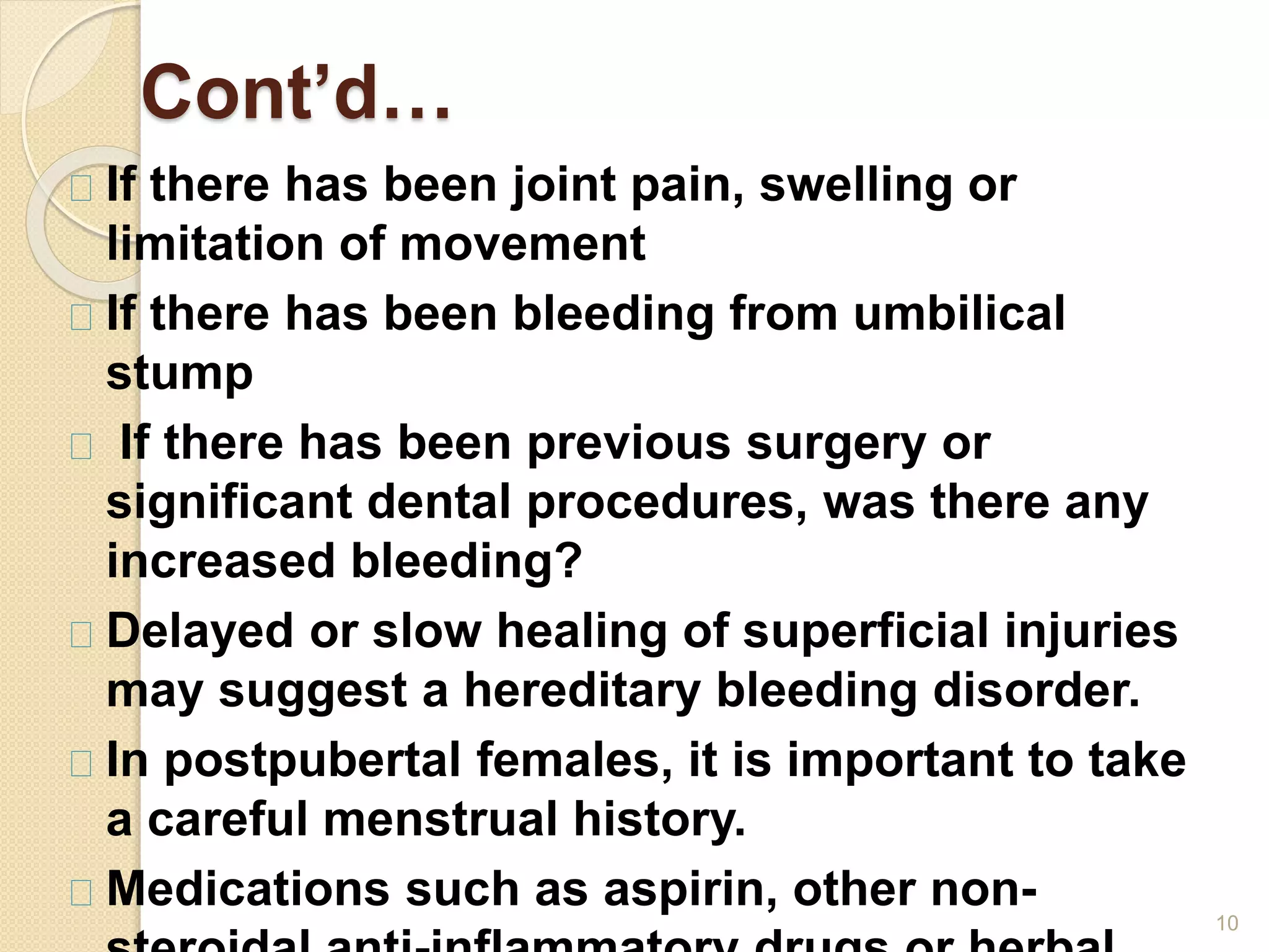 Cont’d…
10
If there has been joint pain, swelling or
limitation of movement
If there has been bleeding from umbilical
stump
If there has been previous surgery or
significant dental procedures, was there any
increased bleeding?
Delayed or slow healing of superficial injuries
may suggest a hereditary bleeding disorder.
In postpubertal females, it is important to take
a careful menstrual history.
Medications such as aspirin, other non-
 