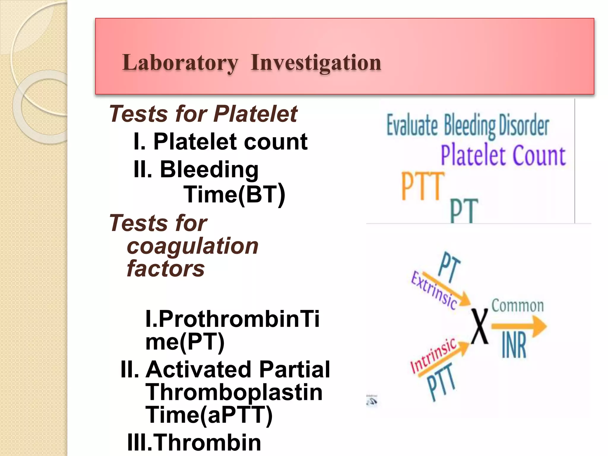 Laboratory Investigation
Tests for Platelet
I. Platelet count
II. Bleeding
Time(BT)
Tests for
coagulation
factors
I.ProthrombinTi
me(PT)
II. Activated Partial
Thromboplastin
Time(aPTT)
III.Thrombin
 
