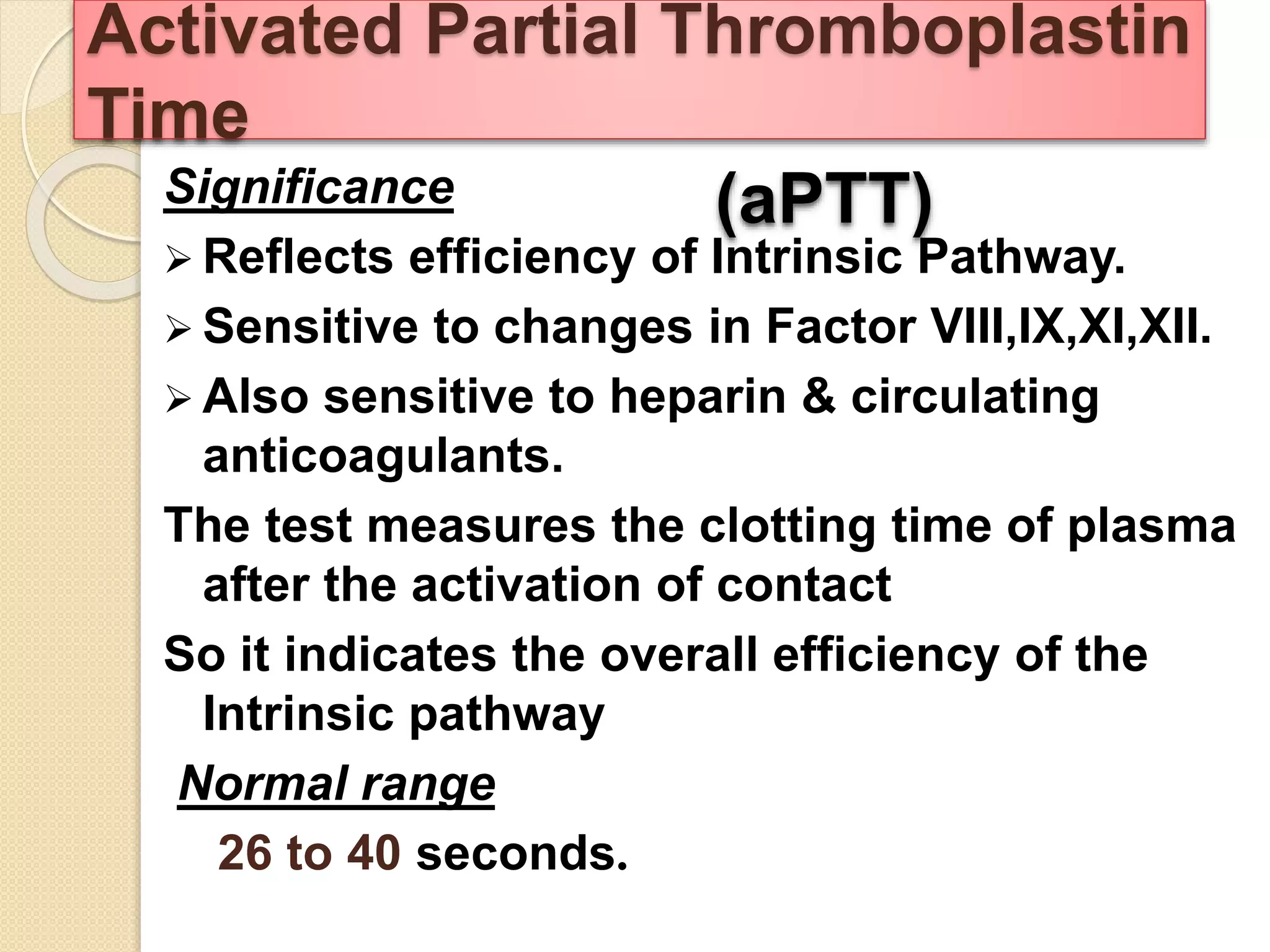 Significance
 Reflects efficiency of Intrinsic Pathway.
 Sensitive to changes in Factor VIII,IX,XI,XII.
 Also sensitive to heparin & circulating
anticoagulants.
The test measures the clotting time of plasma
after the activation of contact
So it indicates the overall efficiency of the
Intrinsic pathway
Normal range
26 to 40 seconds.
Activated Partial Thromboplastin
Time
(aPTT)
 