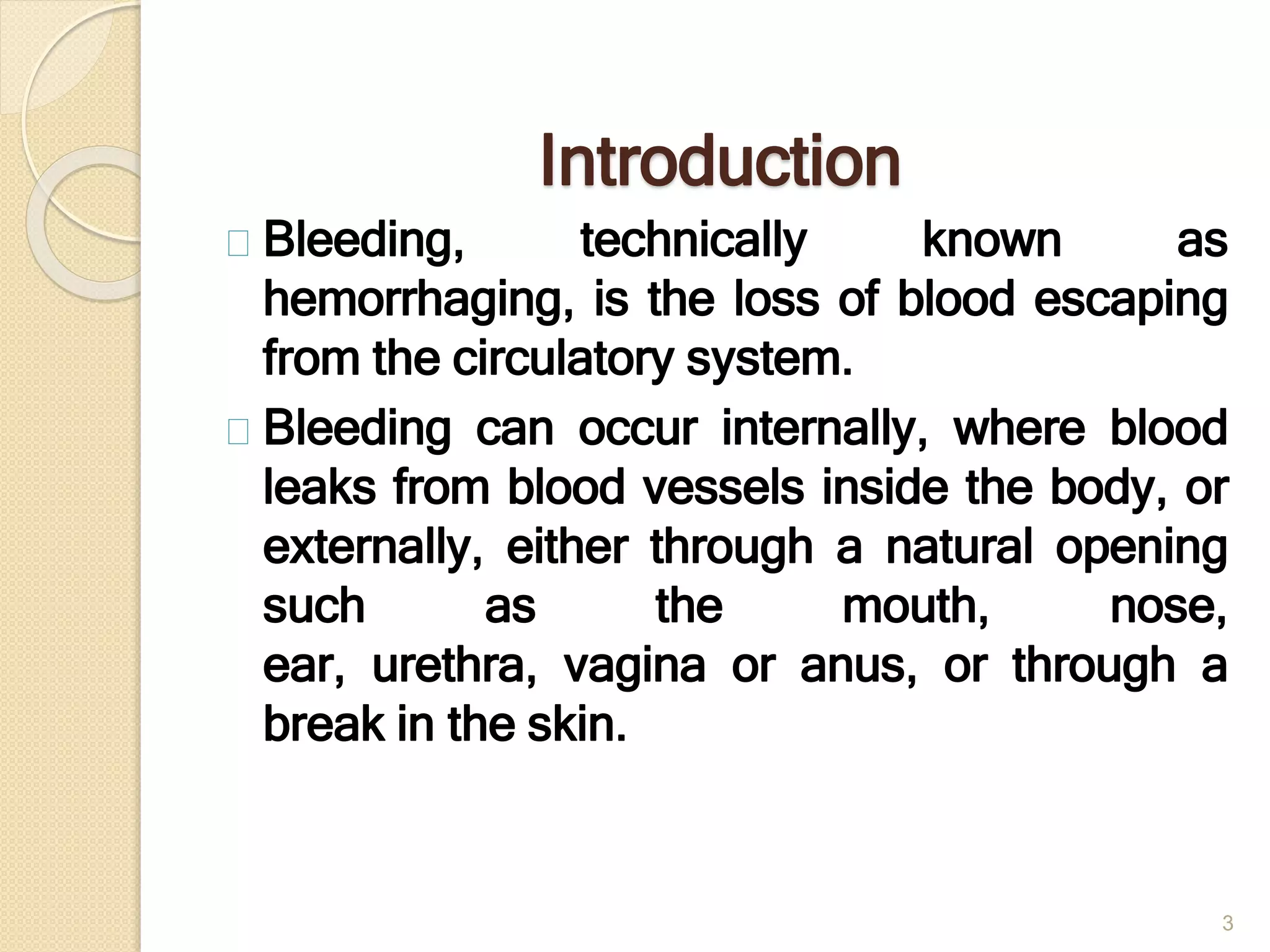 Introduction
Bleeding, technically known as
hemorrhaging, is the loss of blood escaping
from the circulatory system.
Bleeding can occur internally, where blood
leaks from blood vessels inside the body, or
externally, either through a natural opening
such as the mouth, nose,
ear, urethra, vagina or anus, or through a
break in the skin.
3
 