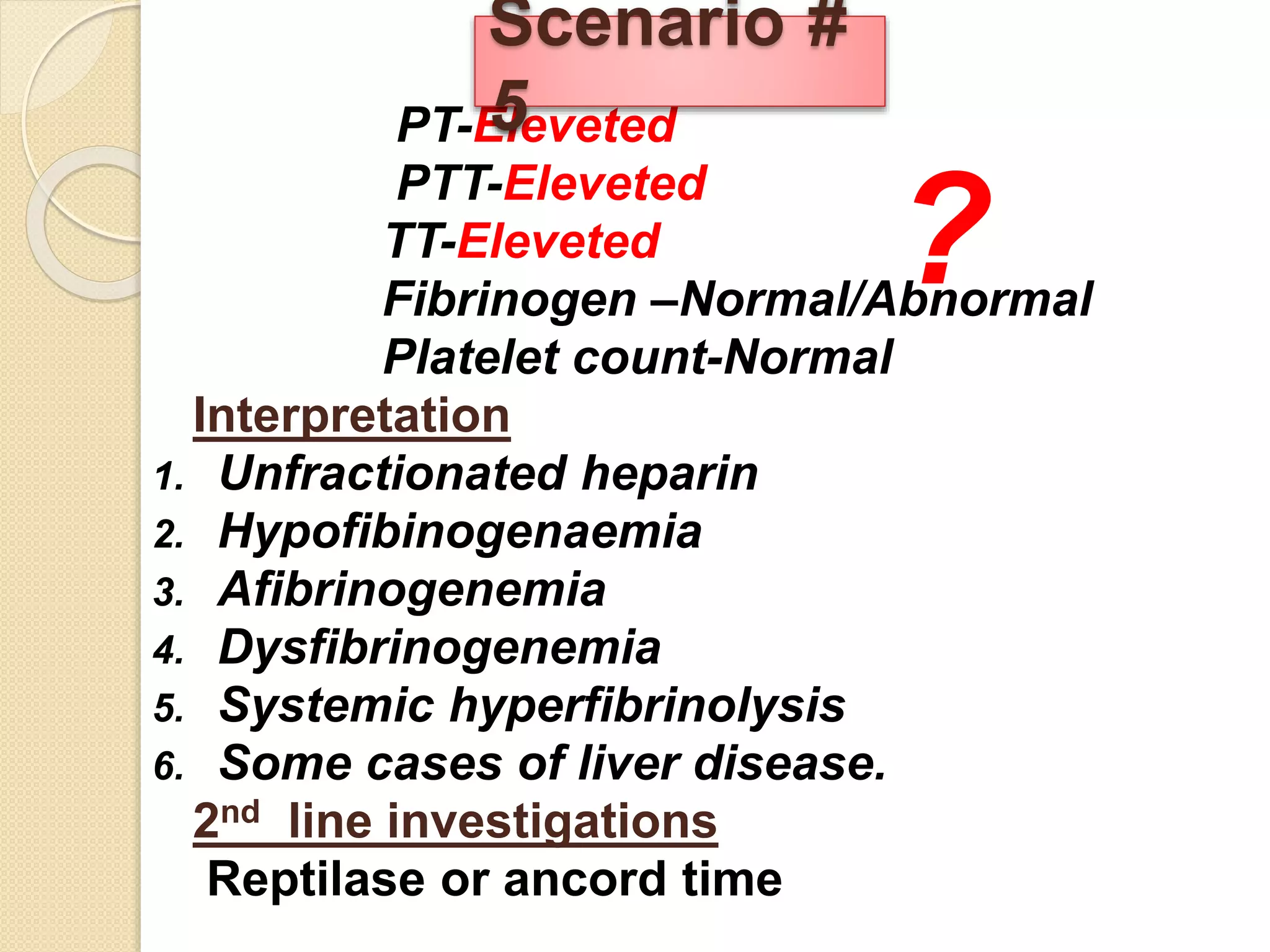 PT-Eleveted
PTT-Eleveted
TT-Eleveted
Fibrinogen –Normal/Abnormal
Platelet count-Normal
Interpretation
1. Unfractionated heparin
2. Hypofibinogenaemia
3. Afibrinogenemia
4. Dysfibrinogenemia
5. Systemic hyperfibrinolysis
6. Some cases of liver disease.
2nd line investigations
Reptilase or ancord time
Scenario #
5
?
 