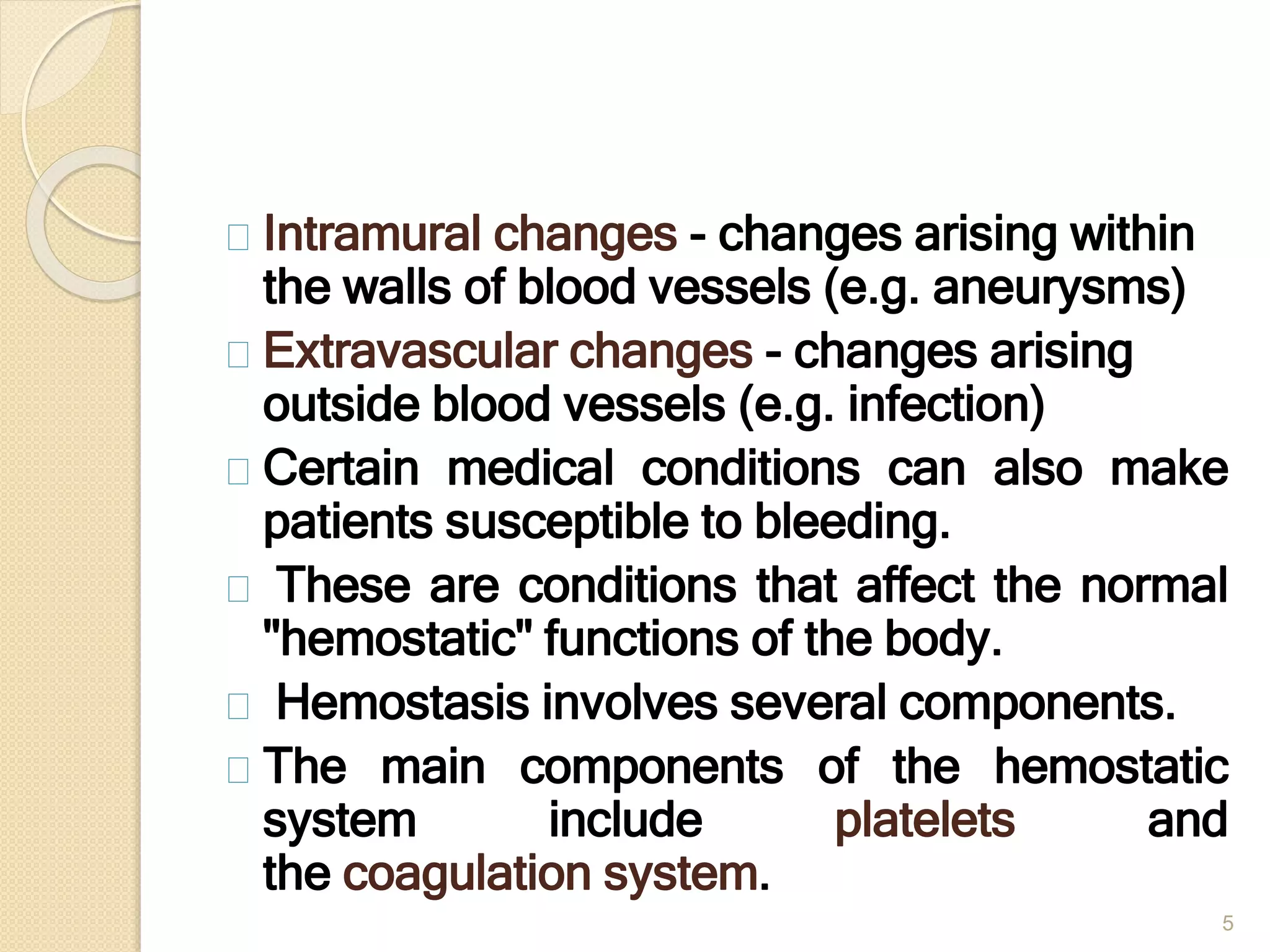 5
Intramural changes - changes arising within
the walls of blood vessels (e.g. aneurysms)
Extravascular changes - changes arising
outside blood vessels (e.g. infection)
Certain medical conditions can also make
patients susceptible to bleeding.
These are conditions that affect the normal
"hemostatic" functions of the body.
Hemostasis involves several components.
The main components of the hemostatic
system include platelets and
the coagulation system.
 
