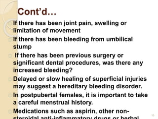 Cont’d…
10
If there has been joint pain, swelling or
limitation of movement
If there has been bleeding from umbilical
stump
If there has been previous surgery or
significant dental procedures, was there any
increased bleeding?
Delayed or slow healing of superficial injuries
may suggest a hereditary bleeding disorder.
In postpubertal females, it is important to take
a careful menstrual history.
Medications such as aspirin, other non-
 