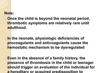 11
Note:
Once the child is beyond the neonatal period,
thrombotic symptoms are relatively rare until
adulthood.
In the neonate, physiologic deficiencies of
procoagulants and anticoagulants cause the
hemostatic mechanism to be dysregulated
Even in the absence of a family history, the
presence of thrombosis in the child or teenager
should trigger an evaluation of the individual for
a hereditary or acquired predisposition to
 