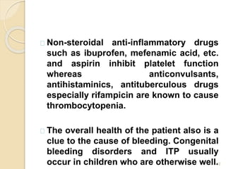 12
Non-steroidal anti-inflammatory drugs
such as ibuprofen, mefenamic acid, etc.
and aspirin inhibit platelet function
whereas anticonvulsants,
antihistaminics, antituberculous drugs
especially rifampicin are known to cause
thrombocytopenia.
The overall health of the patient also is a
clue to the cause of bleeding. Congenital
bleeding disorders and ITP usually
occur in children who are otherwise well.
 