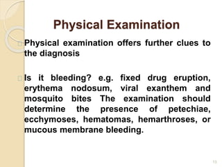 Physical Examination
13
Physical examination offers further clues to
the diagnosis
Is it bleeding? e.g. fixed drug eruption,
erythema nodosum, viral exanthem and
mosquito bites The examination should
determine the presence of petechiae,
ecchymoses, hematomas, hemarthroses, or
mucous membrane bleeding.
 